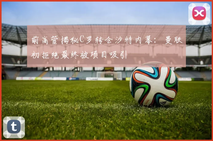 前高管揭秘C罗转会沙特内幕：曼联初拒绝最终被项目吸引