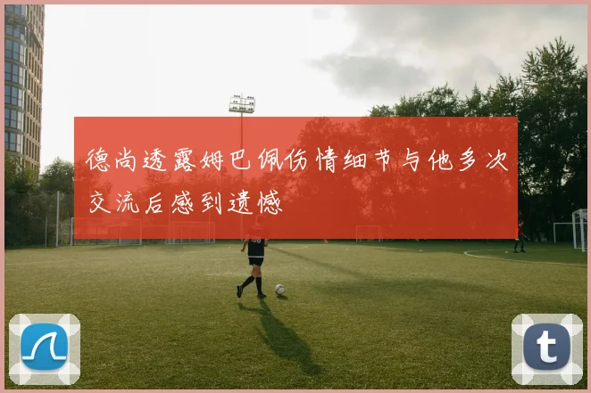 德尚透露姆巴佩伤情细节与他多次交流后感到遗憾