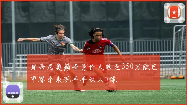 库蒂尼奥巅峰身价大跌至350万欧巴甲赛季表现平平仅入5球