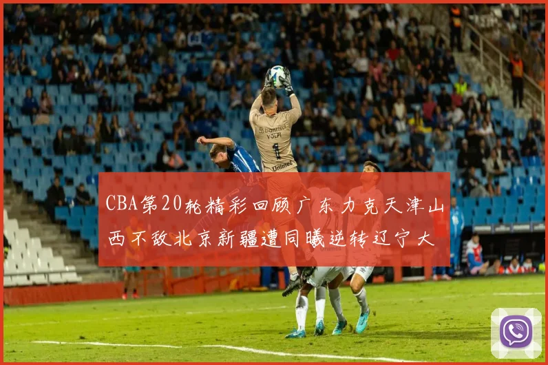 CBA第20轮精彩回顾广东力克天津山西不敌北京新疆遭同曦逆转辽宁大胜四川