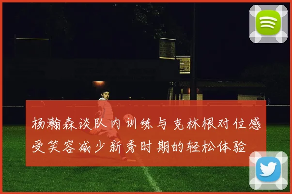 杨瀚森谈队内训练与克林根对位感受笑容减少新秀时期的轻松体验