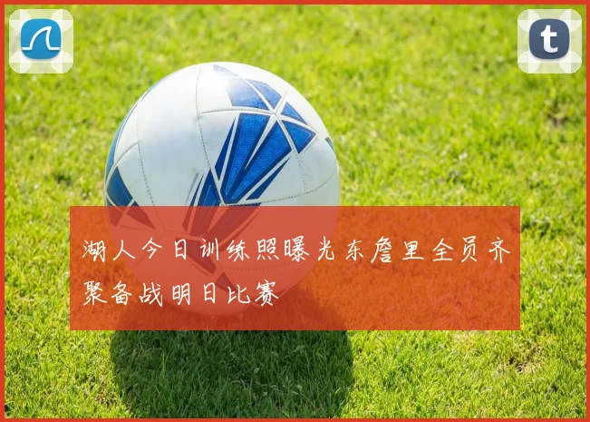 湖人今日训练照曝光东詹里全员齐聚备战明日比赛