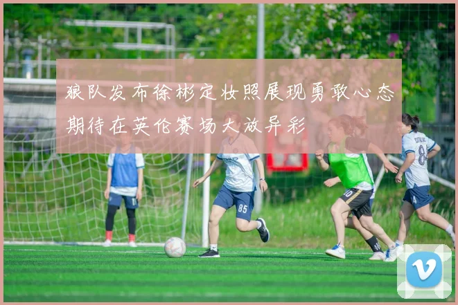 狼队发布徐彬定妆照展现勇敢心态期待在英伦赛场大放异彩