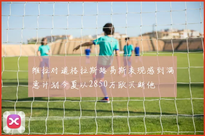 维拉对道格拉斯路易斯表现感到满意计划今夏以2850万欧买断他