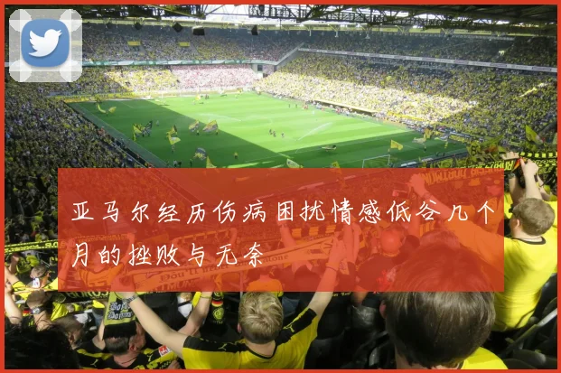 亚马尔经历伤病困扰情感低谷几个月的挫败与无奈